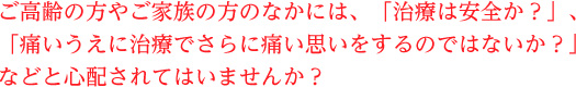 ご高齢の方やご家族の方のなかには、「治療は安全か？」、「痛いうえに治療でさらに痛い思いをするのではないか？」などと心配されてはいませんか？